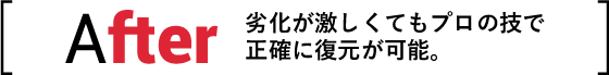 After 劣化が激しくてもプロの技で正確に復元が可能。