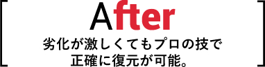 After 劣化が激しくてもプロの技で正確に復元が可能。